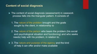 Content of social diagnosis
 The content of social diagnosis (assessment) in casework
process falls into the triangular pattern. It consists of:
1. The nature of the problem brought and the goals
sought by the client, in relationship to
2. The nature of the person who bears the problem (his social
and psychological situation and functioning) and who seeks
needs) help with his problem, in relation to;
 3. The nature and purpose of the agency and the kind
of help it can offer and/or make available.
 