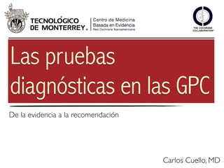Las pruebas
diagnósticas en las GPC
De la evidencia a la recomendación




                                     Carlos Cuello, MD
 