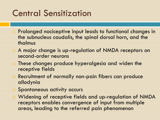 Central Sensitization











Prolonged nociceptive input leads to functional changes in
the subnucleus caudalis, the spinal dorsal horn, and the
thalmus
A major change is up-regulation of NMDA receptors on
second-order neurons
These changes produce hyperalgesia and widen the
receptive fields
Recruitment of normally non-pain fibers can produce
allodynia
Spontaneous activity occurs
Widening of receptive fields and up-regulation of NMDA
receptors enables convergence of input from multiple
areas, leading to the referred pain phenomenon

 