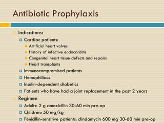 Antibiotic Prophylaxis


Indications:


Cardiac patients:












Artificial heart valves
History of infective endocarditis
Congenital heart tissue defects and repairs
Heart transplants

Immunocompromised patients
Hemophiliacs
Insulin-dependent diabetics
Patients who have had a joint replacement in the past 2 years

Regimen




Adults: 2 g amoxicillin 30-60 min pre-op
Children: 50 mg/kg
Penicillin-sensitive patients: clindamycin 600 mg 30-60 min pre-op

 