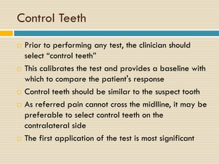 Control Teeth










Prior to performing any test, the clinician should
select “control teeth”
This calibrates the test and provides a baseline with
which to compare the patient's response
Control teeth should be similar to the suspect tooth
As referred pain cannot cross the midlline, it may be
preferable to select control teeth on the
contralateral side
The first application of the test is most significant

 