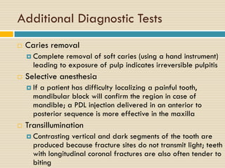 Additional Diagnostic Tests


Caries removal
 Complete

removal of soft caries (using a hand instrument)
leading to exposure of pulp indicates irreversible pulpitis



Selective anesthesia
 If

a patient has difficulty localizing a painful tooth,
mandibular block will confirm the region in case of
mandible; a PDL injection delivered in an anterior to
posterior sequence is more effective in the maxilla



Transillumination
 Contrasting

vertical and dark segments of the tooth are
produced because fracture sites do not transmit light; teeth
with longitudinal coronal fractures are also often tender to
biting

 