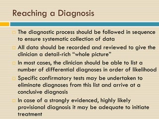 Reaching a Diagnosis










The diagnostic process should be followed in sequence
to ensure systematic collection of data
All data should be recorded and reviewed to give the
clinician a detail-rich “whole picture”
In most cases, the clinician should be able to list a
number of differential diagnoses in order of likelihood
Specific confirmatory tests may be undertaken to
eliminate diagnoses from this list and arrive at a
conclusive diagnosis
In case of a strongly evidenced, highly likely
provisional diagnosis it may be adequate to initiate
treatment

 