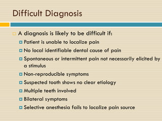 Difficult Diagnosis


A diagnosis is likely to be difficult if:
 Patient

is unable to localize pain
 No local identifiable dental cause of pain
 Spontaneous or intermittent pain not necessarily elicited by
a stimulus
 Non-reproducible symptoms
 Suspected tooth shows no clear etiology
 Multiple teeth involved
 Bilateral symptoms
 Selective anesthesia fails to localize pain source

 