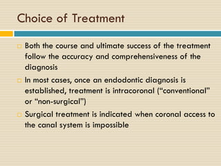 Choice of Treatment






Both the course and ultimate success of the treatment
follow the accuracy and comprehensiveness of the
diagnosis
In most cases, once an endodontic diagnosis is
established, treatment is intracoronal (“conventional”
or “non-surgical”)
Surgical treatment is indicated when coronal access to
the canal system is impossible

 