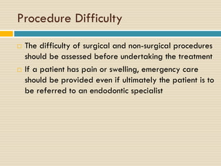 Procedure Difficulty




The difficulty of surgical and non-surgical procedures
should be assessed before undertaking the treatment
If a patient has pain or swelling, emergency care
should be provided even if ultimately the patient is to
be referred to an endodontic specialist

 