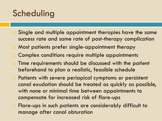 Scheduling










Single and multiple appointment therapies have the same
success rate and same rate of post-therapy complication
Most patients prefer single-appointment therapy
Complex conditions require multiple appointments
Time requirements should be discussed with the patient
beforehand to plan a realistic, feasible schedule
Patients with severe periapical symptoms or persistent
canal exudation should be treated as quickly as possible,
with none or minimal time between appointments to
compensate for increased risk of flare-ups
Flare-ups in such patients are considerably difficult to
manage after canal obturation

 