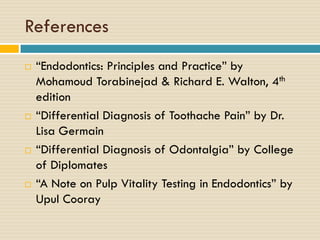 References








“Endodontics: Principles and Practice” by
Mohamoud Torabinejad & Richard E. Walton, 4th
edition
“Differential Diagnosis of Toothache Pain” by Dr.
Lisa Germain
“Differential Diagnosis of Odontalgia” by College
of Diplomates
“A Note on Pulp Vitality Testing in Endodontics” by
Upul Cooray

 