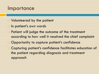 Importance







Volunteered by the patient
In patient’s own words
Patient will judge the outcome of the treatment
according to how well it resolved the chief complaint
Opportunity to capture patient’s confidence
Capturing patient’s confidence facilitates education of
the patient regarding diagnosis and treatment
approach

 