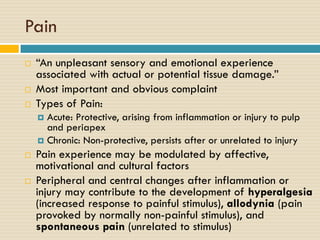 Pain





“An unpleasant sensory and emotional experience
associated with actual or potential tissue damage.”
Most important and obvious complaint
Types of Pain:
Acute: Protective, arising from inflammation or injury to pulp
and periapex
 Chronic: Non-protective, persists after or unrelated to injury






Pain experience may be modulated by affective,
motivational and cultural factors
Peripheral and central changes after inflammation or
injury may contribute to the development of hyperalgesia
(increased response to painful stimulus), allodynia (pain
provoked by normally non-painful stimulus), and
spontaneous pain (unrelated to stimulus)

 