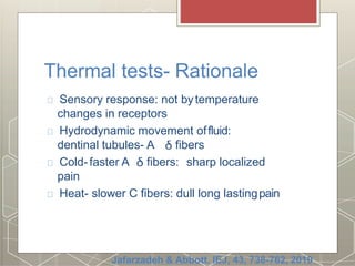 Thermal tests- Rationale
Sensory response: not bytemperature
changes in receptors
Hydrodynamic movement offluid:
dentinal tubules- A fibers
Cold- faster A fibers: sharp localized
pain
Heat- slower C fibers: dull long lastingpain
Jafarzadeh & Abbott. IEJ, 43, 738-762, 2010
 