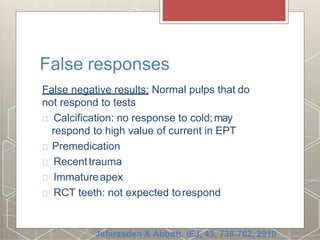 False responses
False negative results: Normal pulps that do
not respond to tests
Calcification: no response to cold;may
respond to high value of current in EPT
Premedication
Recenttrauma
Immatureapex
RCT teeth: not expected torespond
Jafarzadeh & Abbott. IEJ, 43, 738-762, 2010
 