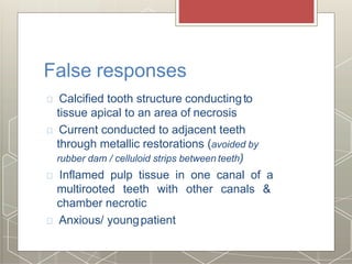 False responses
Calcified tooth structure conductingto
tissue apical to an area of necrosis
Current conducted to adjacent teeth
through metallic restorations (avoided by
rubber dam / celluloid strips between teeth)
Inflamed pulp tissue in one canal of a
multirooted teeth with other canals &
chamber necrotic
Anxious/ youngpatient
 