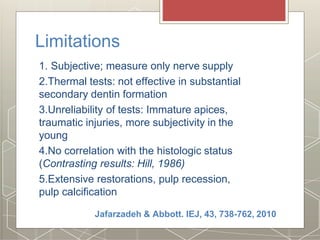 Limitations
1. Subjective; measure only nerve supply
2.Thermal tests: not effective in substantial
secondary dentin formation
3.Unreliability of tests: Immature apices,
traumatic injuries, more subjectivity in the
young
4.No correlation with the histologic status
(Contrasting results: Hill, 1986)
5.Extensive restorations, pulp recession,
pulp calcification
Jafarzadeh & Abbott. IEJ, 43, 738-762, 2010
 
