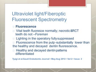 Ultraviolet light/Fiberoptic
Fluorescent Spectrometry
Fluorescence
Vital teeth fluoresce normally; necrotic&RCT
teeth do not –Foreman
Lighting in the operatory fullysuppressed
Fluorescence from the pulp -substantially lower than
the healthy and decayed dentin fluorescence.
Healthy and decayed dentinpatterns
differentiated
Tyagi et al.Saudi Endodontic Journal • May-Aug 2012 • Vol 2 • Issue 2
 