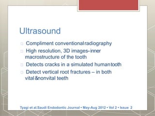 Ultrasound
Compliment conventionalradiography
High resolution, 3D images-inner
macrostructure of the tooth
Detects cracks in a simulated humantooth
Detect vertical root fractures – in both
vital&nonvital teeth
Tyagi et al.Saudi Endodontic Journal • May-Aug 2012 • Vol 2 • Issue 2
 