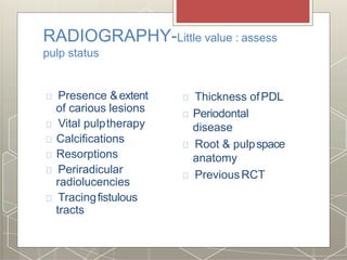 RADIOGRAPHY-Little value : assess
pulp status
Presence &extent
of carious lesions
Vital pulptherapy
Calcifications
Resorptions
Periradicular
radiolucencies
Tracingfistulous
tracts
Thickness ofPDL
Periodontal
disease
Root & pulpspace
anatomy
PreviousRCT
 