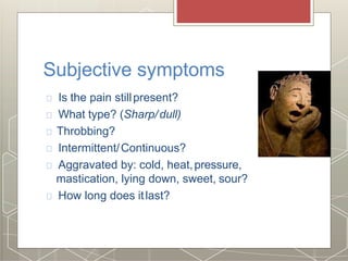 Subjective symptoms
Is the pain stillpresent?
What type? (Sharp/dull)
Throbbing?
Intermittent/Continuous?
Aggravated by: cold, heat,pressure,
mastication, lying down, sweet, sour?
How long does itlast?
 