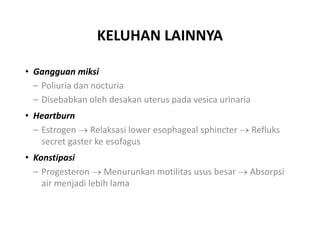 KELUHAN LAINNYA
• Gangguan miksi
– Poliuria dan nocturia
– Disebabkan oleh desakan uterus pada vesica urinaria
• Heartburn
– Estrogen  Relaksasi lower esophageal sphincter  Refluks
secret gaster ke esofagus
• Konstipasi
– Progesteron  Menurunkan motilitas usus besar  Absorpsi
air menjadi lebih lama
 