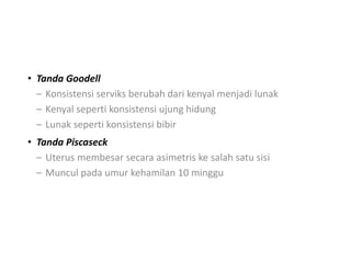 • Tanda Goodell
– Konsistensi serviks berubah dari kenyal menjadi lunak
– Kenyal seperti konsistensi ujung hidung
– Lunak seperti konsistensi bibir
• Tanda Piscaseck
– Uterus membesar secara asimetris ke salah satu sisi
– Muncul pada umur kehamilan 10 minggu
 