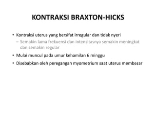 KONTRAKSI BRAXTON-HICKS
• Kontraksi uterus yang bersifat irregular dan tidak nyeri
– Semakin lama frekuensi dan intensitasnya semakin meningkat
dan semakin regular
• Mulai muncul pada umur kehamilan 6 minggu
• Disebabkan oleh peregangan myometrium saat uterus membesar
 