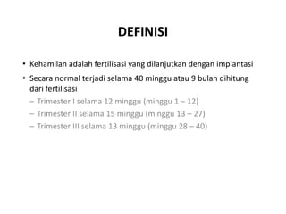 DEFINISI
• Kehamilan adalah fertilisasi yang dilanjutkan dengan implantasi
• Secara normal terjadi selama 40 minggu atau 9 bulan dihitung
dari fertilisasi
– Trimester I selama 12 minggu (minggu 1 – 12)
– Trimester II selama 15 minggu (minggu 13 – 27)
– Trimester III selama 13 minggu (minggu 28 – 40)
 