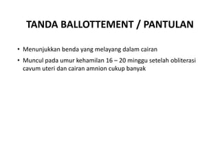 TANDA BALLOTTEMENT / PANTULAN
• Menunjukkan benda yang melayang dalam cairan
• Muncul pada umur kehamilan 16 – 20 minggu setelah obliterasi
cavum uteri dan cairan amnion cukup banyak
 