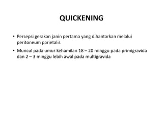 QUICKENING
• Persepsi gerakan janin pertama yang dihantarkan melalui
peritoneum parietalis
• Muncul pada umur kehamilan 18 – 20 minggu pada primigravida
dan 2 – 3 minggu lebih awal pada multigravida
 