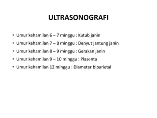 ULTRASONOGRAFI
• Umur kehamilan 6 – 7 minggu : Kutub janin
• Umur kehamilan 7 – 8 minggu : Denyut jantung janin
• Umur kehamilan 8 – 9 minggu : Gerakan janin
• Umur kehamilan 9 – 10 minggu : Plasenta
• Umur kehamilan 12 minggu : Diameter biparietal
 