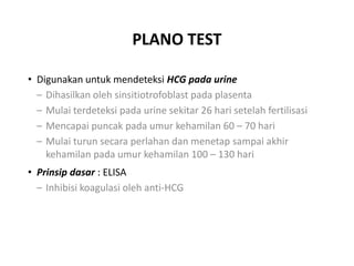 PLANO TEST
• Digunakan untuk mendeteksi HCG pada urine
– Dihasilkan oleh sinsitiotrofoblast pada plasenta
– Mulai terdeteksi pada urine sekitar 26 hari setelah fertilisasi
– Mencapai puncak pada umur kehamilan 60 – 70 hari
– Mulai turun secara perlahan dan menetap sampai akhir
kehamilan pada umur kehamilan 100 – 130 hari
• Prinsip dasar : ELISA
– Inhibisi koagulasi oleh anti-HCG
 