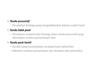 • Tanda presumtif
– Perubahan fisiologi yang mengindikasikan bahwa sudah hamil
• Tanda tidak pasti
– Perubahan anatomi dan fisiologi selain tanda presumtif yang
ditentukan melalui pemeriksaan fisik
• Tanda pasti hamil
– Kondisi yang menunjukkan terdapat buah kehamilan
– Diketahui melalui pemeriksaan dan direkam oleh pemeriksa
 