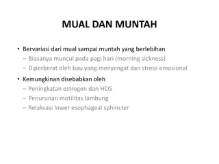MUAL DAN MUNTAH
• Bervariasi dari mual sampai muntah yang berlebihan
– Biasanya muncul pada pagi hari (morning sickness)
– Diperberat oleh bau yang menyengat dan stress emosional
• Kemungkinan disebabkan oleh
– Peningkatan estrogen dan HCG
– Penurunan motilitas lambung
– Relaksasi lower esophageal sphincter
 