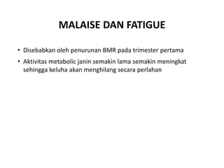 MALAISE DAN FATIGUE
• Disebabkan oleh penurunan BMR pada trimester pertama
• Aktivitas metabolic janin semakin lama semakin meningkat
sehingga keluha akan menghilang secara perlahan
 