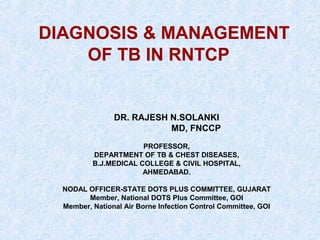 DIAGNOSIS & MANAGEMENT
OF TB IN RNTCP

DR. RAJESH N.SOLANKI
MD, FNCCP
PROFESSOR,
DEPARTMENT OF TB & CHEST DISEASES,
B.J.MEDICAL COLLEGE & CIVIL HOSPITAL,
AHMEDABAD.
NODAL OFFICER-STATE DOTS PLUS COMMITTEE, GUJARAT
Member, National DOTS Plus Committee, GOI
Member, National Air Borne Infection Control Committee, GOI

 