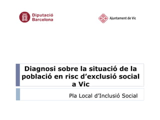 Diagnosi sobre la situació de la
població en risc d’exclusió social
a Vic
Pla Local d’Inclusió Social

 
