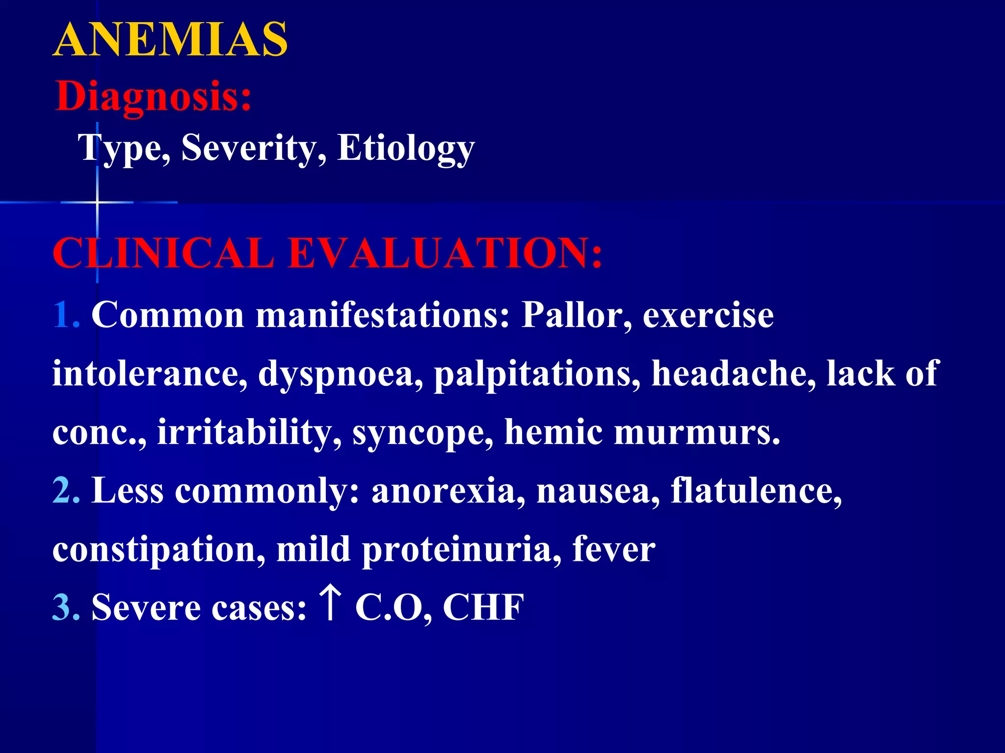 ANEMIAS
Diagnosis:
Type, Severity, Etiology
CLINICAL EVALUATION:
1. Common manifestations: Pallor, exercise
intolerance, dyspnoea, palpitations, headache, lack of
conc., irritability, syncope, hemic murmurs.
2. Less commonly: anorexia, nausea, flatulence,
constipation, mild proteinuria, fever
3. Severe cases: ↑ C.O, CHF
 