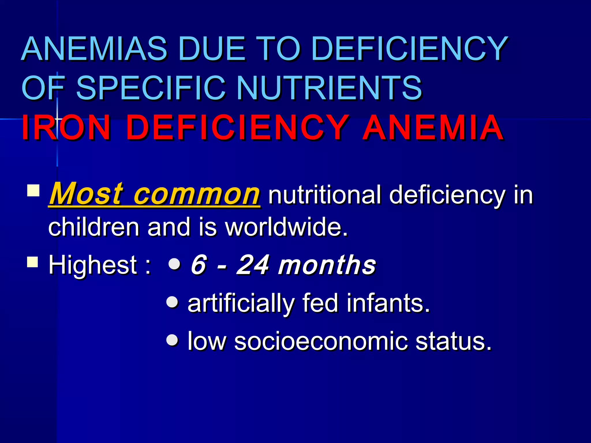 ANEMIAS DUE TO DEFICIENCYANEMIAS DUE TO DEFICIENCY
OF SPECIFIC NUTRIENTSOF SPECIFIC NUTRIENTS
IRON DEFICIENCY ANEMIAIRON DEFICIENCY ANEMIA
 Most commonMost common nutritional deficiency innutritional deficiency in
children and is worldwide.children and is worldwide.
 Highest :Highest : ●● 6 - 246 - 24 monthsmonths
●● artificially fed infants.artificially fed infants.
●● low socioeconomic status.low socioeconomic status.
 