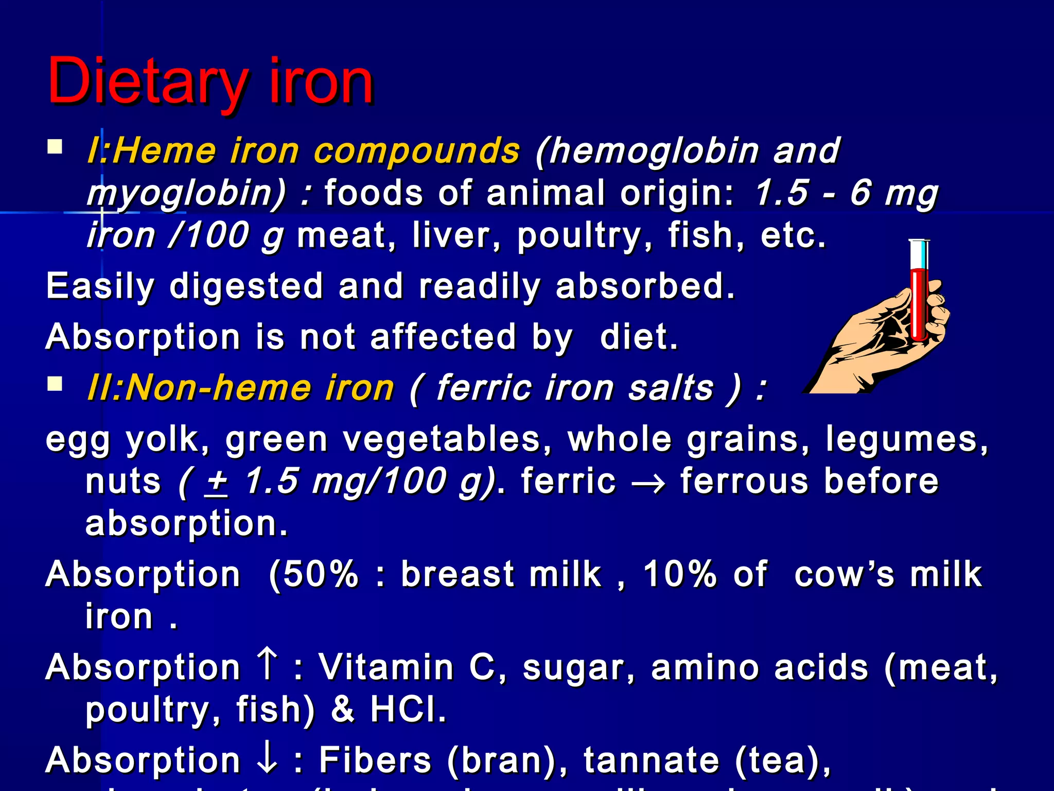 Dietary ironDietary iron
 I:Heme iron compoundsI:Heme iron compounds (hemoglobin and(hemoglobin and
myoglobin) :myoglobin) : foods of animal origin:foods of animal origin: 1.5 - 6 mg1.5 - 6 mg
iron /100 giron /100 g meat, liver, poultry, fish, etc.meat, liver, poultry, fish, etc.
Easily digested and readily absorbed.Easily digested and readily absorbed.
Absorption is not affected by diet.Absorption is not affected by diet.
 II:Non-heme ironII:Non-heme iron ( ferric iron salts ) :( ferric iron salts ) :
egg yolk, green vegetables, whole grains, legumes,egg yolk, green vegetables, whole grains, legumes,
nutsnuts (( ++ 1.5 mg/100 g)1.5 mg/100 g). ferric. ferric →→ ferrous beforeferrous before
absorption.absorption.
Absorption (50% : breast milk , 10% of cowAbsorption (50% : breast milk , 10% of cow ’’s milks milk
iron .iron .
AbsorptionAbsorption ↑↑ : Vitamin C, sugar, amino acids (meat,: Vitamin C, sugar, amino acids (meat,
poultry, fish) & HCl.poultry, fish) & HCl.
AbsorptionAbsorption ↓↓ : Fibers (bran), tannate (tea),: Fibers (bran), tannate (tea),
 