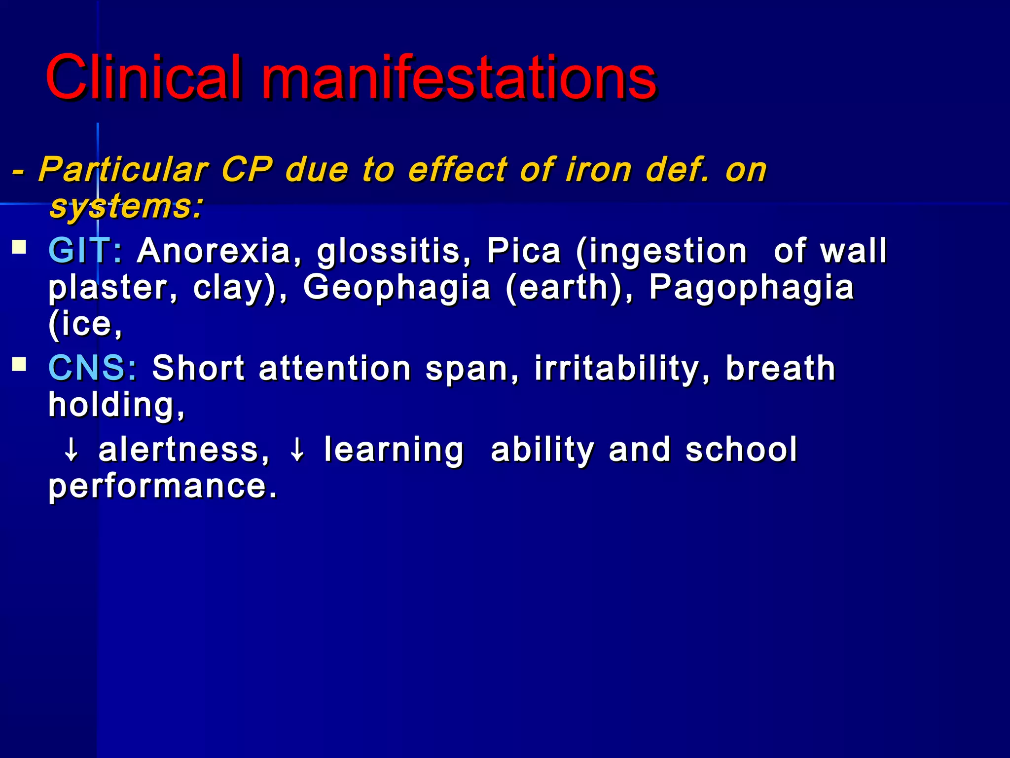 Clinical manifestationsClinical manifestations
- Particular CP due to effect of iron def. on- Particular CP due to effect of iron def. on
systems:systems:
 GIT:GIT: Anorexia, glossitis, Pica (ingestion of wallAnorexia, glossitis, Pica (ingestion of wall
plaster, clay), Geophagia (earth), Pagophagiaplaster, clay), Geophagia (earth), Pagophagia
(ice,(ice,
 CNS:CNS: Short attention span, irritability, breathShort attention span, irritability, breath
holding,holding,
↓↓ alertness, ↓ learning ability and schoolalertness, ↓ learning ability and school
performance.performance.
 