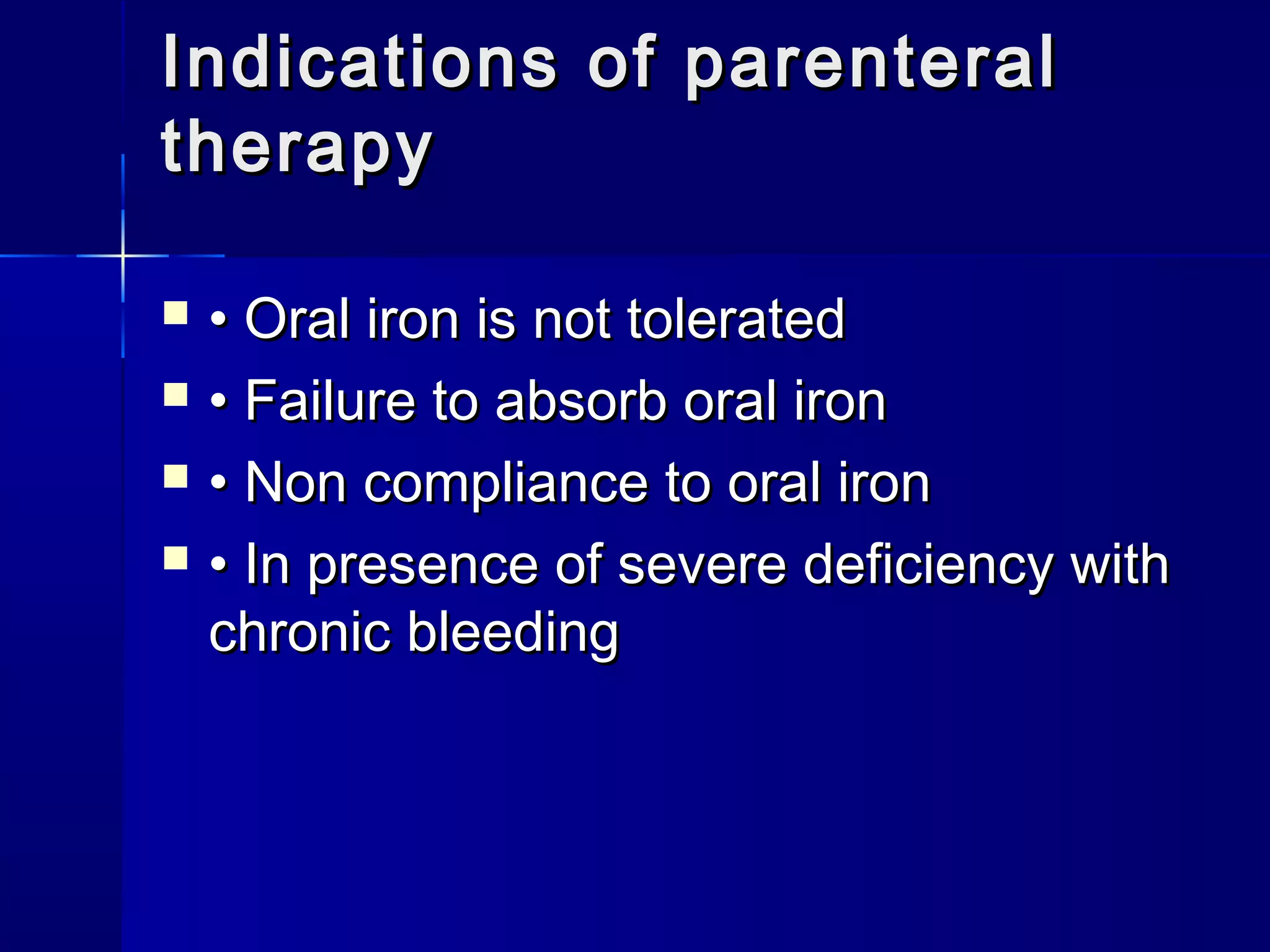  •• Oral iron is not toleratedOral iron is not tolerated
 •• Failure to absorb oral ironFailure to absorb oral iron
 •• Non compliance to oral ironNon compliance to oral iron
 •• In presence of severe deficiency withIn presence of severe deficiency with
chronic bleedingchronic bleeding
Indications of parenteralIndications of parenteral
therapytherapy
 