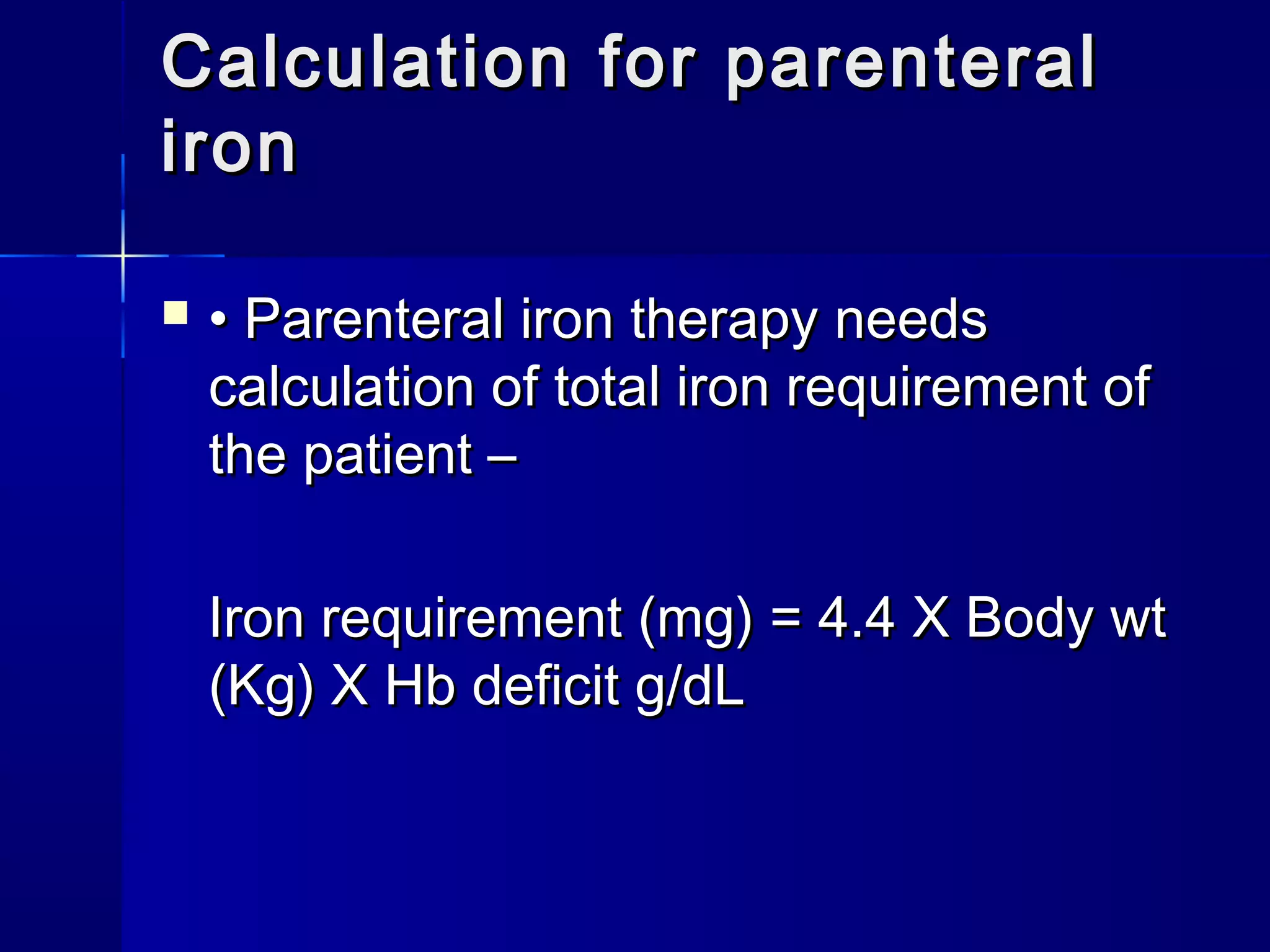  •• Parenteral iron therapy needsParenteral iron therapy needs
calculation of total iron requirement ofcalculation of total iron requirement of
the patient –the patient –
Iron requirement (mg) = 4.4 X Body wtIron requirement (mg) = 4.4 X Body wt
(Kg) X Hb deficit g/dL(Kg) X Hb deficit g/dL
Calculation for parenteralCalculation for parenteral
ironiron
 
