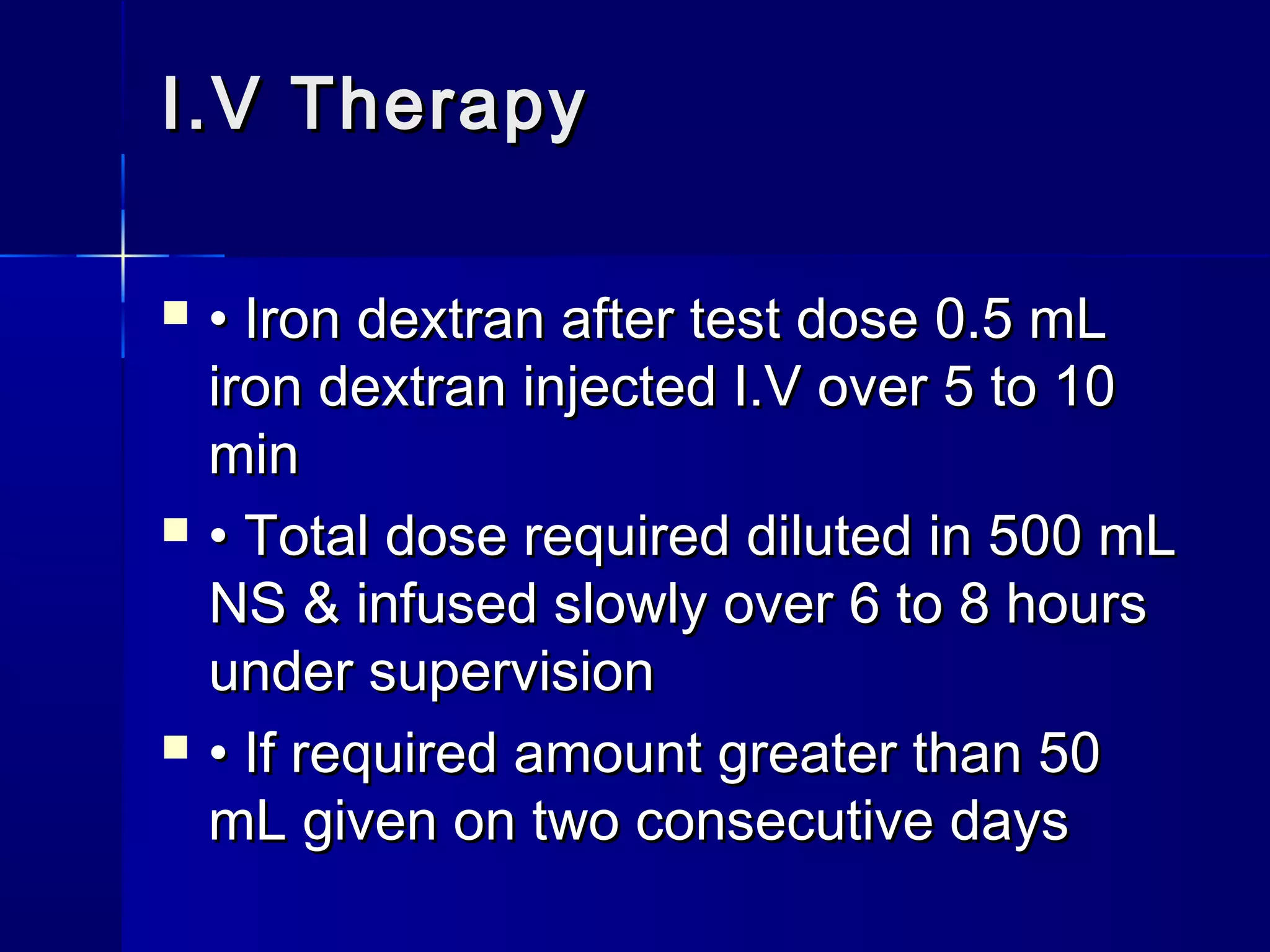  •• Iron dextran after test dose 0.5 mLIron dextran after test dose 0.5 mL
iron dextran injected I.V over 5 to 10iron dextran injected I.V over 5 to 10
minmin
 •• Total dose required diluted in 500 mLTotal dose required diluted in 500 mL
NS & infused slowly over 6 to 8 hoursNS & infused slowly over 6 to 8 hours
under supervisionunder supervision
 •• If required amount greater than 50If required amount greater than 50
mL given on two consecutive daysmL given on two consecutive days
I.V TherapyI.V Therapy
 
