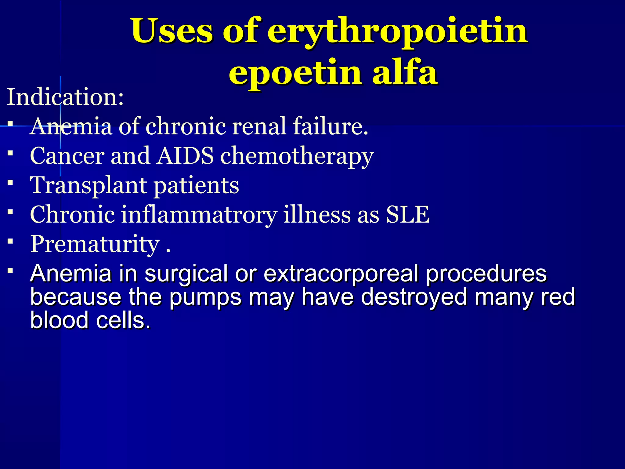 Uses of erythropoietinUses of erythropoietin
epoetin alfaepoetin alfa
Indication:
 Anemia of chronic renal failure.
 Cancer and AIDS chemotherapy
 Transplant patients
 Chronic inflammatrory illness as SLE
 Prematurity .
 Anemia in surgical or extracorporeal proceduresAnemia in surgical or extracorporeal procedures
because the pumps may have destroyed many redbecause the pumps may have destroyed many red
blood cells.blood cells.
 