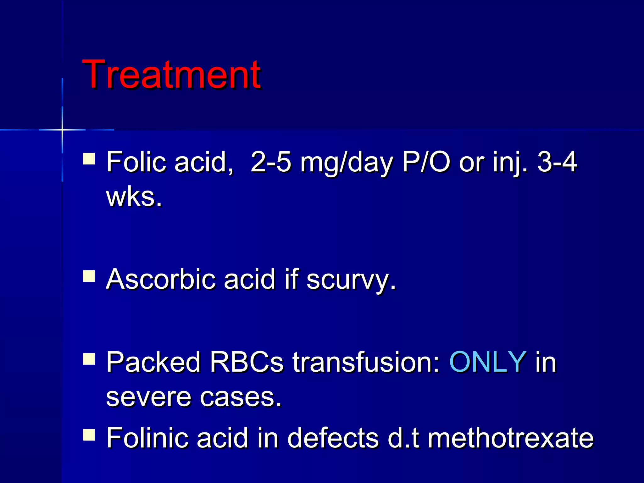 TreatmentTreatment
 Folic acid, 2-5 mg/day P/O or inj. 3-4Folic acid, 2-5 mg/day P/O or inj. 3-4
wks.wks.
 Ascorbic acid if scurvy.Ascorbic acid if scurvy.
 Packed RBCs transfusion:Packed RBCs transfusion: ONLYONLY inin
severe cases.severe cases.
 Folinic acid in defects d.t methotrexateFolinic acid in defects d.t methotrexate
 