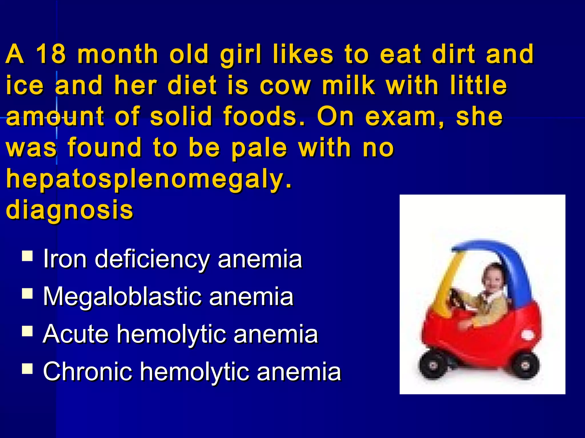 A 18 month old girl likes to eat dirt andA 18 month old girl likes to eat dirt and
ice and her diet is cow milk with littleice and her diet is cow milk with little
amount of solid foods. On exam, sheamount of solid foods. On exam, she
was found to be pale with nowas found to be pale with no
hepatosplenomegaly.hepatosplenomegaly.
diagnosisdiagnosis
 Iron deficiency anemiaIron deficiency anemia
 Megaloblastic anemiaMegaloblastic anemia
 Acute hemolytic anemiaAcute hemolytic anemia
 Chronic hemolytic anemiaChronic hemolytic anemia
 