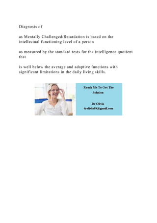 Diagnosis of
as Mentally Challenged/Retardation is based on the
intellectual functioning level of a person
as measured by the standard tests for the intelligence quotient
that
is well below the average and adaptive functions with
significant limitations in the daily living skills.
 