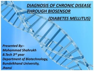 DIAGNOSIS OF CHRONIC DISEASE
THROUGH BIOSENSOR
Presented By:-
Mohammad Shahrukh
B.Tech 3rd year
Department of Biotechnology,
Bundelkhand University,
Jhansi
(DIABETES MELLITUS)
 