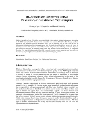 International Journal of Data Mining & Knowledge Management Process (IJDKP) Vol.5, No.1, January 2015
DOI : 10.5121/ijdkp.2015.5101 1
DIAGNOSIS OF DIABETES USING
CLASSIFICATION MINING TECHNIQUES
Aiswarya Iyer, S. Jeyalatha and Ronak Sumbaly
Department of Computer Science, BITS Pilani Dubai, United Arab Emirates
ABSTRACT
Diabetes has affected over 246 million people worldwide with a majority of them being women. According
to the WHO report, by 2025 this number is expected to rise to over 380 million. The disease has been
named the fifth deadliest disease in the United States with no imminent cure in sight. With the rise of
information technology and its continued advent into the medical and healthcare sector, the cases of
diabetes as well as their symptoms are well documented. This paper aims at finding solutions to diagnose
the disease by analyzing the patterns found in the data through classification analysis by employing
Decision Tree and Naïve Bayes algorithms. The research hopes to propose a quicker and more efficient
technique of diagnosing the disease, leading to timely treatment of the patients.
KEYWORDS
Classification, Data Mining, Decision Tree, Diabetes and Naïve Bayes.
1. INTRODUCTION
Effects of diabetes have been reported to have a more fatal and worsening impact on women than
on men because of their lower survival rate and poorer quality of life. WHO reports state that
almost one – third of the women who suffer from diabetes have no knowledge about it. The effect
of diabetes is unique in case of mothers because the disease is transmitted to their unborn
children. Strokes, miscarriages, blindness, kidney failure and amputations are just some of the
complications that arise from this disease. For the purposes of this paper, the analyses of diabetes
cases have been restricted to pregnant women.
Generally a person is considered to be suffering from diabetes, when blood sugar levels are above
normal (4.4 to 6.1 mmol/L) [1]. Pancreas present in the human body produces insulin, a hormone
that is responsible to help glucose reach each cell of the body. A diabetic patient essentially has
low production of insulin or their body is not able to use the insulin well. There are three main
types of diabetes, viz. Type 1, Type 2 and Gestational [2]. Type 1 – The disease manifest as an
autoimmune disease occurring at a very young age of below 20 years. In this type of diabetes, the
pancreatic cells that produce insulin have been destroyed. Type 2 - Diabetes is in the state when
the various organs of the body become insulin resistant, and this increases the demand for insulin.
At this point, pancreas doesn’t make the required amount of insulin. Gestational diabetes tends to
occur in pregnant women, as the pancreas don’t make sufficient amount of insulin. All these
types of diabetes need treatment and if they are detected at an early state, one can avoid the
complications associated with them.
 