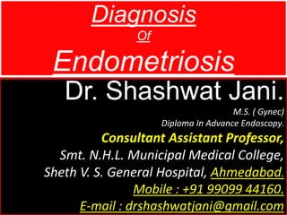Diagnosis
Of
Endometriosis
Dr. Shashwat Jani.
M.S. ( Gynec)
Diploma In Advance Endoscopy.
Consultant Assistant Professor,
Smt. N.H.L. Municipal Medical College,
Sheth V. S. General Hospital, Ahmedabad.
Mobile : +91 99099 44160.
E-mail : drshashwatjani@gmail.com
 