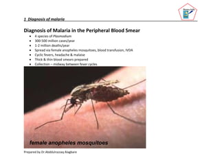 1 Diagnosis of malaria
Prepared by Dr.Abddulrazzaq Alagbare
Diagnosis of Malaria in the Peripheral Blood Smear
 4 species of Plasmodium
 300-500 million cases/year
 1-2 million deaths/year
 Spread via female anopheles mosquitoes, blood transfusion, IVDA
 Cyclic fevers, headache & malaise
 Thick & thin blood smears prepared
 Collection – midway between fever cycles
female anopheles mosquitoes
 